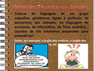 • Trata-se da linguagem de um grupo
  específico, geralmente ligado à profissão. Se
  pensarmos, por exemplo, na linguagem da
  economia, da informática, da física quântica...
  Quantos de nós estaremos preparados para
  entendê-las?
  Existe, por exemplo, o jargão dos médicos, o jargão dos
  especialistas em informática, etc.
 