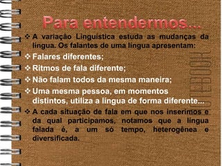  A variação Linguística estuda as mudanças da
  língua. Os falantes de uma língua apresentam:
 Falares diferentes;
 Ritmos de fala diferente;
 Não falam todos da mesma maneira;
 Uma mesma pessoa, em momentos
  distintos, utiliza a língua de forma diferente...
 A cada situação de fala em que nos inserimos e
  da qual participamos, notamos que a língua
  falada é, a um só tempo, heterogênea e
  diversificada.
 