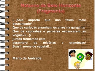 (...)Que   importa   que     uns   falem   mole
descansado/
Que os cariocas arranhem os erres na garganta/
Que os capixabas e paroaras escancarem as
vogais? (...)/
juntos formamos este
assombro       de   misérias     e    grandezas/
Brasil, nome de vegetal!....


Mário de Andrade.
 