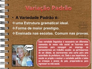 • A Variedade Padrão é:
uma Estrutura gramatical ideal.
Forma de maior prestígio.
Ensinada nas escolas. Comum nas provas.

             Essa variedade linguística é necessária em diferentes
             momentos de nossa vida social: ao fazermos uma
             entrevista para conseguir um emprego, ao
             apresentarmos um trabalho escolar, ao participarmos
             de um debate, ao escrevermos uma carta para uma
             autoridade da prefeitura, etc. Dada a sua importância, a
             escola se propõe a ensinar a variedade padrão a todas
             as crianças e jovens do país, preparando-os para
             ingressar na vida social.
 