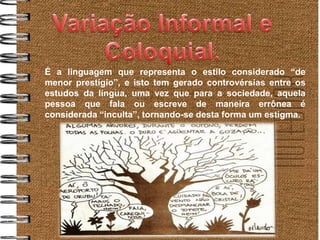 É a linguagem que representa o estilo considerado “de
menor prestígio”, e isto tem gerado controvérsias entre os
estudos da língua, uma vez que para a sociedade, aquela
pessoa que fala ou escreve de maneira errônea é
considerada “inculta”, tornando-se desta forma um estigma.
 