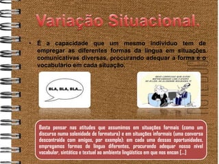 • É a capacidade que um mesmo indivíduo tem de
  empregar as diferentes formas da língua em situações
  comunicativas diversas, procurando adequar a forma e o
  vocabulário em cada situação.




   Basta pensar nas atitudes que assumimos em situações formais (como um
   discurso numa solenidade de formatura) e em situações informais (uma conversa
   descontraída com amigos, por exemplo): em cada uma dessas oportunidades,
   empregamos formas de língua diferentes, procurando adequar nosso nível
   vocabular, sintático e textual ao ambiente lingüístico em que nos encon [...]
 