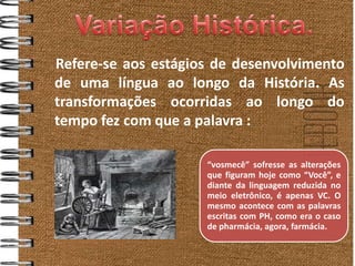 Refere-se aos estágios de desenvolvimento
de uma língua ao longo da História. As
transformações ocorridas ao longo do
tempo fez com que a palavra :

                     “vosmecê” sofresse as alterações
                     que figuram hoje como “Você”, e
                     diante da linguagem reduzida no
                     meio eletrônico, é apenas VC. O
                     mesmo acontece com as palavras
                     escritas com PH, como era o caso
                     de pharmácia, agora, farmácia.
 