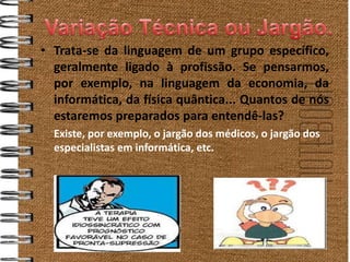 • Trata-se da linguagem de um grupo específico,
  geralmente ligado à profissão. Se pensarmos,
  por exemplo, na linguagem da economia, da
  informática, da física quântica... Quantos de nós
  estaremos preparados para entendê-las?
  Existe, por exemplo, o jargão dos médicos, o jargão dos
  especialistas em informática, etc.
 