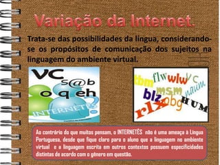 Trata-se das possibilidades da língua, considerando-
    se os propósitos de comunicação dos sujeitos na
    linguagem do ambiente virtual.




      Ao contrário do que muitos pensam, o INTERNETÊS não é uma ameaça à Língua
      Portuguesa, desde que fique claro para o aluno que a linguagem no ambiente
.
      virtual e a linguagem escrita em outros contextos possuem especificidades
      distintas de acordo com o gênero em questão.
 