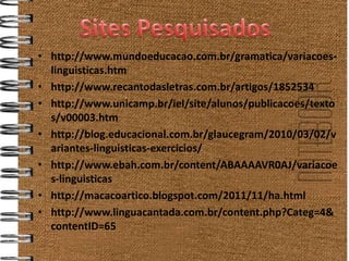 • http://www.mundoeducacao.com.br/gramatica/variacoes-
  linguisticas.htm
• http://www.recantodasletras.com.br/artigos/1852534
• http://www.unicamp.br/iel/site/alunos/publicacoes/texto
  s/v00003.htm
• http://blog.educacional.com.br/glaucegram/2010/03/02/v
  ariantes-linguisticas-exercicios/
• http://www.ebah.com.br/content/ABAAAAVR0AJ/variacoe
  s-linguisticas
• http://macacoartico.blogspot.com/2011/11/ha.html
• http://www.linguacantada.com.br/content.php?Categ=4&
  contentID=65
 