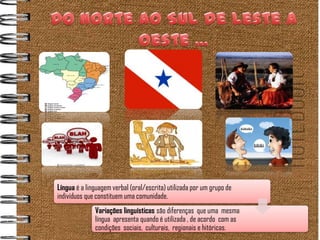 Língua é a linguagem verbal (oral/escrita) utilizada por um grupo de
indivíduos que constituem uma comunidade.
              Variações linguísticas são diferenças que uma mesma
              língua apresenta quando é utilizada , de acordo com as
              condições sociais, culturais, regionais e hitóricas.
 