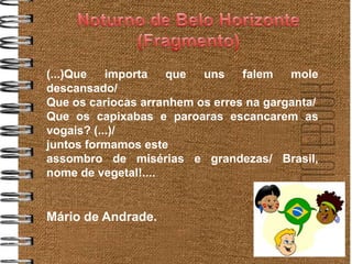 (...)Que   importa   que  uns    falem   mole
descansado/
Que os cariocas arranhem os erres na garganta/
Que os capixabas e paroaras escancarem as
vogais? (...)/
juntos formamos este
assombro de misérias e grandezas/ Brasil,
nome de vegetal!....


Mário de Andrade.
 
