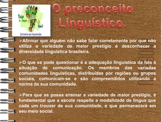 Afirmar que alguém não sabe falar corretamente por que não
utiliza a variedade de maior prestígio é desconhecer a
diversidade linguística brasileira.

O que se pode questionar é a adequação linguística da fala à
situação de comunicação. Os membros das variadas
comunidades linguísticas, distribuídas por regiões ou grupos
sociais, comunicam-se e são compreendidos utilizando a
norma da sua comunidade.

Para que se possa ensinar a variedade de maior prestígio, é
fundamental que a escola respeite a modalidade de língua que
cada um trouxer de sua comunidade, e que permanecerá em
seu meio social.
 