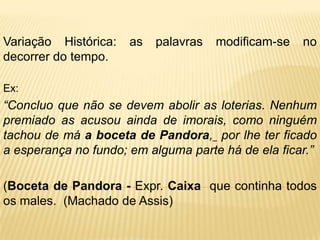 Variação Histórica:   as   palavras   modificam-se   no
decorrer do tempo.

Ex:
“Concluo que não se devem abolir as loterias. Nenhum
premiado as acusou ainda de imorais, como ninguém
tachou de má a boceta de Pandora, por lhe ter ficado
a esperança no fundo; em alguma parte há de ela ficar.”

(Boceta de Pandora - Expr. Caixa que continha todos
os males. (Machado de Assis)
 