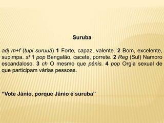Suruba

adj m+f (tupi suruuá) 1 Forte, capaz, valente. 2 Bom, excelente,
supimpa. sf 1 pop Bengalão, cacete, porrete. 2 Reg (Sul) Namoro
escandaloso. 3 ch O mesmo que pênis. 4 pop Orgia sexual de
que participam várias pessoas.



“Vote Jânio, porque Jânio é suruba”
 