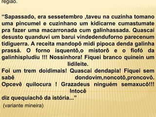 região.

“Sapassado, era sessetembro ,taveu na cuzinha tomano
uma pincumel e cuzinhano um kidicarne cumastumate
pra fazer uma macarronada cum galinhassada. Quascaí
desusto quanduvi um barui vindedenduforno parecenum
tidiguerra. A receita mandopô midi pipoca denda galinha
prassá. O forno isquentô,o mistorô e o fiofó da
galinhispludiu !!! Nossinhora! Fiquei branco quinein um
                         lidileite.
Foi um trem doidimais! Quascaí dendapia! Fiquei sem
sabê                         dondovim,noncotô,proncovô.
Opcevê quilocura ! Grazadeus ninguém semaxucô!!!
                          Intocê
diz quequiachô da istória...”
(variante mineira)
 