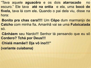 “Tava aquele aguacêro e os dois atarracado no
escuro.” Ele tava até na orêia e ela, uma bocó de
fivela, tava lá com ele. Quando o pai dela viu, disse na
hora:
-Bonito pra chas cara!!!! Um Cêpo dum marmanjo de
Catcho com minha fia. Amanhã vai se uma Futxicaiada
só.
-Cânháem seu Nardo!!! Senhor tá pensando que eu sô
Cordero? Tchá por Deus!!!
-Chialá mamãe!! Dja vô ino!!!”

(variante cuiabana)
 