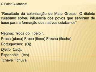 O Falar Cuiabano:


“Resultado da colonização de Mato Grosso. O dialeto
cuiabano sofreu influência dos povos que serviram de
base para a formação dos nativos cuiabanos”

Negros: Troca do l pelo r.
Praca (placa) Froco (floco) Frecha (flecha)
Portugueses: (Dj)
Djeito Cadju
Espanhóis: (tch)
Tchave Tchuva
 