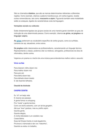 São os chamados dialetos, que são as marcas determinantes referentes a diferentes
regiões. Como exemplo, citamos a palavra mandioca que, em certos lugares, recebe
outras nomenclaturas, tais como: macaxeira e aipim. Figurando também esta modalidade
estão os sotaques, ligados às características orais da linguagem.
Variações sociais ou culturais:
Estão diretamente ligadas aos grupos sociais de uma maneira geral e também ao grau de
instrução de uma determinada pessoa. Como exemplo, citamos as gírias, os jargões e o
linguajar caipira.
As gírias pertencem ao vocabulário específico de certos grupos, como os surfistas,
cantores de rap, tatuadores, entre outros.
Os jargões estão relacionados ao profissionalismo, caracterizando um linguajar técnico.
Representando a classe, podemos citar os médicos, advogados, profissionais da área de
informática, dentre outros.
Vejamos um poema e o trecho de uma música para entendermos melhor sobre o assunto:
Vício na fala
Para dizerem milho dizem mio
Para melhor dizem mió
Para pior pió
Para telha dizem teia
Para telhado dizem teiado
E vão fazendo telhados.
Oswald de Andrade
CHOPIS CENTIS
Eu “di” um beijo nela
E chamei pra passear.
A gente fomos no shopping
Pra “mode” a gente lanchar.
Comi uns bicho estranho, com um tal de gergelim.
Até que “tava” gostoso, mas eu prefiro aipim.
Quanta gente,
Quanta alegria,
A minha felicidade é um crediário nas
Casas Bahia.
Esse tal Chopis Centis é muito legalzinho.
Pra levar a namorada e dar uns “rolezinho”,
Quando eu estou no trabalho,
 