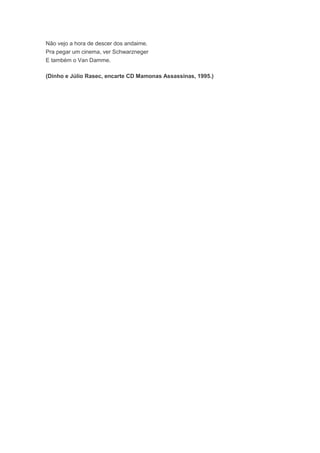 Não vejo a hora de descer dos andaime.
Pra pegar um cinema, ver Schwarzneger
E também o Van Damme.
(Dinho e Júlio Rasec, encarte CD Mamonas Assassinas, 1995.)
 