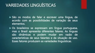 VARIEDADES LINGUÍSTICAS
 São os modos de falar e escrever uma língua, de
acordo com as possibilidades de variação de seus
elementos.
 Os brasileiros se expressam em língua portuguesa,
mas o Brasil apresenta diferentes falares. As línguas
são dinâmicas e podem mudar em razão de
características de seus falantes e da situação de uso.
Esses fatores produzem as variedades linguísticas.
 