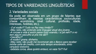 TIPOS DE VARIEDADES LINGUÍSTICAS
2. Variedades sociais
Ela pode ser observada em um grupo de falantes que
compartilham as mesmas características socioculturais
(classe econômica, nível cultural, profissão, idade,
interesses, hobbies, etc.).
- E aí vozão?? Tudo na Paz meu irmão??
-Meu neto, não entendo este linguajar atual dos jovens.
-A coroaa a vida é assim passa tudo voando, i si pá neh?? o vo
tem algum casculho ai pra me dá??
-Cascalho??
-é vozão!! grana, dinheiro.
-Meu neto, não pude me locomover ate o Banco para receber
minha carta de credito, com este tempo ensolarado, sinto
cançasso exessivo.
-tatatata coroa, dexa quieto entaun, vo vaza Ta?? Fuii
 
