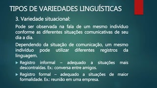 TIPOS DE VARIEDADES LINGUÍSTICAS
3. Variedade situacional:
Pode ser observada na fala de um mesmo indivíduo
conforme as diferentes situações comunicativas de seu
dia a dia.
Dependendo da situação de comunicação, um mesmo
indivíduo pode utilizar diferentes registros da
linguagem.
 Registro informal – adequado a situações mais
descontraídas. Ex.: conversa entre amigos.
 Registro formal – adequado a situações de maior
formalidade. Ex.: reunião em uma empresa.
 