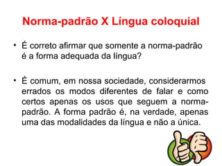 Norma-padrão X Língua coloquial
• É correto afirmar que somente a norma-padrão
é a forma adequada da língua?
• É comum, em nossa sociedade, considerarmos
errados os modos diferentes de falar e como
certos apenas os usos que seguem a norma-
padrão. A forma padrão é, na verdade, apenas
uma das modalidades da língua e não a única.
 