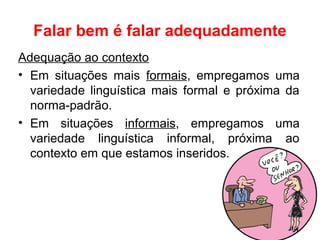 Falar bem é falar adequadamente
Adequação ao contexto
• Em situações mais formais, empregamos uma
variedade linguística mais formal e próxima da
norma-padrão.
• Em situações informais, empregamos uma
variedade linguística informal, próxima ao
contexto em que estamos inseridos.
 
