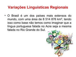Variações Linguísticas Regionais
• O Brasil é um dos países mais extensos do
mundo, com uma área de 8 514 876 km², tendo
isso como base não temos como imaginar que a
língua portuguesa falada no Acre seja a mesma
falada no Rio Grande do Sul.
 