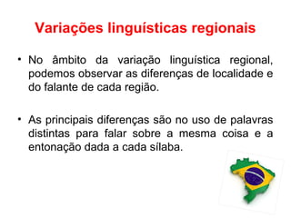 Variações linguísticas regionais
• No âmbito da variação linguística regional,
podemos observar as diferenças de localidade e
do falante de cada região.
• As principais diferenças são no uso de palavras
distintas para falar sobre a mesma coisa e a
entonação dada a cada sílaba.
 