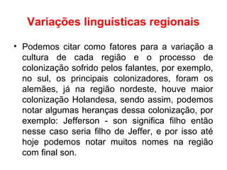 Variações linguísticas regionais
• Podemos citar como fatores para a variação a
cultura de cada região e o processo de
colonização sofrido pelos falantes, por exemplo,
no sul, os principais colonizadores, foram os
alemães, já na região nordeste, houve maior
colonização Holandesa, sendo assim, podemos
notar algumas heranças dessa colonização, por
exemplo: Jefferson - son significa filho então
nesse caso seria filho de Jeffer, e por isso até
hoje podemos notar muitos nomes na região
com final son.
 