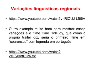 Variações linguísticas regionais
• https://www.youtube.com/watch?v=RiOUJ-Lf66A
• Outro exemplo muito bom para mostrar essas
variações é o filme Cine Holliúdy, que como o
próprio trailer diz, seria o primeiro filme em
“cearenses” com legenda em português.
• https://www.youtube.com/watch?
v=GyNVtRUWst8
 