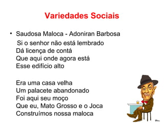 Variedades Sociais
• Saudosa Maloca - Adoniran Barbosa
Si o senhor não está lembrado
Dá licença de contá
Que aqui onde agora está
Esse edifício alto
Era uma casa velha
Um palacete abandonado
Foi aqui seu moço
Que eu, Mato Grosso e o Joca
Construímos nossa maloca
 