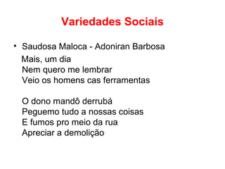 Variedades Sociais
• Saudosa Maloca - Adoniran Barbosa
Mais, um dia
Nem quero me lembrar
Veio os homens cas ferramentas
O dono mandô derrubá
Peguemo tudo a nossas coisas
E fumos pro meio da rua
Apreciar a demolição
 
