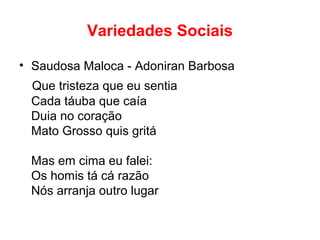 Variedades Sociais
• Saudosa Maloca - Adoniran Barbosa
Que tristeza que eu sentia
Cada táuba que caía
Duia no coração
Mato Grosso quis gritá
Mas em cima eu falei:
Os homis tá cá razão
Nós arranja outro lugar
 
