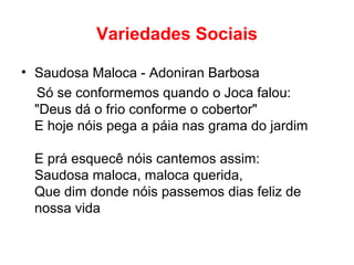 Variedades Sociais
• Saudosa Maloca - Adoniran Barbosa
Só se conformemos quando o Joca falou:
"Deus dá o frio conforme o cobertor"
E hoje nóis pega a páia nas grama do jardim
E prá esquecê nóis cantemos assim:
Saudosa maloca, maloca querida,
Que dim donde nóis passemos dias feliz de
nossa vida
 