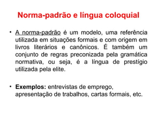 Norma-padrão e língua coloquial
• A norma-padrão é um modelo, uma referência
utilizada em situações formais e com origem em
livros literários e canônicos. É também um
conjunto de regras preconizada pela gramática
normativa, ou seja, é a língua de prestígio
utilizada pela elite.
• Exemplos: entrevistas de emprego,
apresentação de trabalhos, cartas formais, etc.
 