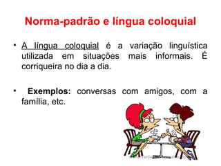 Norma-padrão e língua coloquial
• A língua coloquial é a variação linguística
utilizada em situações mais informais. É
corriqueira no dia a dia.
• Exemplos: conversas com amigos, com a
família, etc.
 