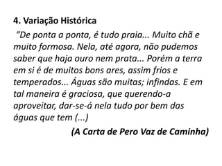 4. Variação Histórica
“De ponta a ponta, é tudo praia... Muito chã e
muito formosa. Nela, até agora, não pudemos
saber que haja ouro nem prata... Porém a terra
em si é de muitos bons ares, assim frios e
temperados... Águas são muitas; infindas. E em
tal maneira é graciosa, que querendo-a
aproveitar, dar-se-á nela tudo por bem das
águas que tem (...)
(A Carta de Pero Vaz de Caminha)
 