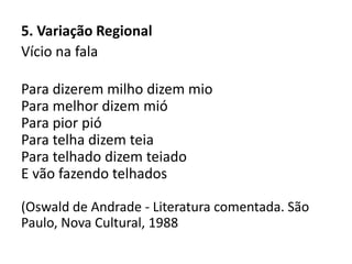 5. Variação Regional
Vício na fala
Para dizerem milho dizem mio
Para melhor dizem mió
Para pior pió
Para telha dizem teia
Para telhado dizem teiado
E vão fazendo telhados
(Oswald de Andrade - Literatura comentada. São
Paulo, Nova Cultural, 1988
 