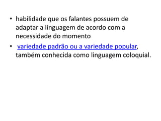• habilidade que os falantes possuem de
adaptar a linguagem de acordo com a
necessidade do momento
• variedade padrão ou a variedade popular,
também conhecida como linguagem coloquial.
 