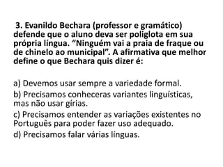 3. Evanildo Bechara (professor e gramático)
defende que o aluno deva ser poliglota em sua
própria língua. “Ninguém vai a praia de fraque ou
de chinelo ao municipal”. A afirmativa que melhor
define o que Bechara quis dizer é:
a) Devemos usar sempre a variedade formal.
b) Precisamos conheceras variantes linguísticas,
mas não usar gírias.
c) Precisamos entender as variações existentes no
Português para poder fazer uso adequado.
d) Precisamos falar várias línguas.
 