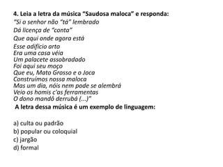 4. Leia a letra da música “Saudosa maloca” e responda:
“Si o senhor não “tá” lembrado
Dá licença de “conta”
Que aqui onde agora está
Esse adifício arto
Era uma casa véia
Um palacete assobradado
Foi aqui seu moço
Que eu, Mato Grosso e o Joca
Construímos nossa maloca
Mas um dia, nóis nem pode se alembrá
Veio os homis c'as ferramentas
O dono mandô derrubá (...)”
A letra dessa música é um exemplo de linguagem:
a) culta ou padrão
b) popular ou coloquial
c) jargão
d) formal
 