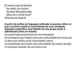 5.“Iscute o que tô dizendo.
Seu dotô, seu coroné:
De fome tão padecendo.
Meus fio e minha muié”
(Patativa do Assaré)
A partir da análise da linguagem utilizada no poema, infere-se
que o eu lírico revela-se como falante de uma variedade
linguística específica. Esse falante em seu grupo social, é
identificado como um falante:
a) escolarizada proveniente de uma metrópole
b) estrangeiro que imigrou para uma comunidade do sul do país
c) idoso que habita numa comunidade urbana
d) escolarizado que habita uma comunidade do interior do país
e) sertanejo morador de uma área rural
 