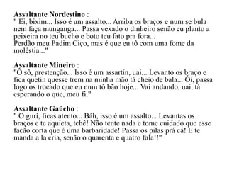 Assaltante Nordestino :
" Ei, bixim... Isso é um assalto... Arriba os braços e num se bula
nem faça munganga... Passa vexado o dinheiro senão eu planto a
peixeira no teu bucho e boto teu fato pra fora...
Perdão meu Padim Ciço, mas é que eu tô com uma fome da
moléstia..."
Assaltante Mineiro :
"Ô sô, prestenção... Isso é um assartin, uai... Levanto os braço e
fica quetin quesse trem na minha mão tá cheio de bala... Ói, passa
logo os trocado que eu num tô bão hoje... Vai andando, uai, tá
esperando o que, meu fi."
Assaltante Gaúcho :
" O gurí, ficas atento... Báh, isso é um assalto... Levantas os
braços e te aquieta, tchê! Não tente nada e tome cuidado que esse
facão corta que é uma barbaridade! Passa os pilas prá cá! E te
manda a la cria, senão o quarenta e quatro fala!!"
 