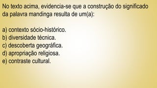 No texto acima, evidencia-se que a construção do significado
da palavra mandinga resulta de um(a):
a) contexto sócio-histórico.
b) diversidade técnica.
c) descoberta geográfica.
d) apropriação religiosa.
e) contraste cultural.
 