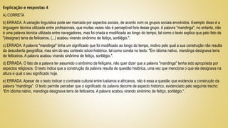 Explicação e respostas 4
A) CORRETA
b) ERRADA. A variação linguística pode ser marcada por aspectos sociais, de acordo com os grupos sociais envolvidos. Exemplo disso é a
linguagem técnica utilizada entre profissionais, que muitas vezes não é perceptível fora desse grupo. A palavra "mandinga", no entanto, não
é uma palavra técnica utilizada entre navegadores, mas foi criada e modificada ao longo do tempo, tal como o texto explica que pelo fato de
"(designar) terra de feiticeiros. (...) acabou virando sinônimo de feitiço, sortilégio.".
c) ERRADA. A palavra "mandinga" tinha um significado que foi modificado ao longo do tempo, motivo pelo qual a sua construção não resulta
da descoberta geográfica, mas sim do seu contexto sócio-histórico, tal como consta no texto: "Em idioma nativo, mandinga designava terra
de feiticeiros. A palavra acabou virando sinônimo de feitiço, sortilégio.".
d) ERRADA. O fato de a palavra ter assumido o sinônimo de feitiçaria, não quer dizer que a palavra "mandinga" tenha sido apropriada por
aspectos religiosos. O texto indica que a construção da palavra resulta de questão histórica, uma vez que menciona o que ela designava na
altura e qual o seu significado hoje.
e) ERRADA. Apesar de o texto indicar o contraste cultural entre lusitanos e africanos, não é essa a questão que evidencia a construção da
palavra "mandinga". O texto permite perceber que o significado da palavra decorre de aspecto histórico, evidenciado pelo seguinte trecho:
"Em idioma nativo, mandinga designava terra de feiticeiros. A palavra acabou virando sinônimo de feitiço, sortilégio.".
 
