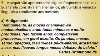 5 - A seguir são apresentados alguns fragmentos textuais.
Sua tarefa consistirá em analisá-los, atribuindo a variação
linguística condizente aos mesmos:
a) Antigamente
“Antigamente, as moças chamavam-se
mademoiselles e eram todas mimosas e muito
prendadas. Não faziam anos: completavam
primaveras, em geral dezoito. Os janotas, mesmo
sendo rapagões, faziam-lhes pé-de-alferes, arrastando
a asa, mas ficavam longos meses debaixo do balaio."
Carlos Drummond de
 