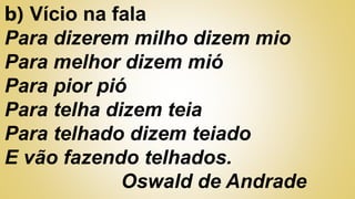 b) Vício na fala
Para dizerem milho dizem mio
Para melhor dizem mió
Para pior pió
Para telha dizem teia
Para telhado dizem teiado
E vão fazendo telhados.
Oswald de Andrade
 