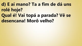 d) E aí mano? Ta a fim de dá uns
rolé hoje?
Qual é! Vai topá a parada? Vê se
desencana! Morô velho?
 