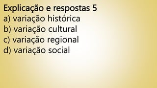 Explicação e respostas 5
a) variação histórica
b) variação cultural
c) variação regional
d) variação social
 
