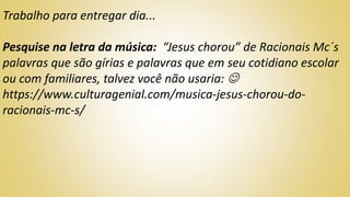 Trabalho para entregar dia...
Pesquise na letra da música: “Jesus chorou” de Racionais Mc´s
palavras que são gírias e palavras que em seu cotidiano escolar
ou com familiares, talvez você não usaria: 
https://www.culturagenial.com/musica-jesus-chorou-do-
racionais-mc-s/
 