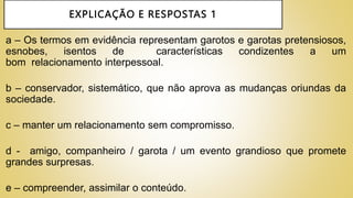 EXPLICAÇÃO E RESPOSTAS 1
a – Os termos em evidência representam garotos e garotas pretensiosos,
esnobes, isentos de características condizentes a um
bom relacionamento interpessoal.
b – conservador, sistemático, que não aprova as mudanças oriundas da
sociedade.
c – manter um relacionamento sem compromisso.
d - amigo, companheiro / garota / um evento grandioso que promete
grandes surpresas.
e – compreender, assimilar o conteúdo.
 